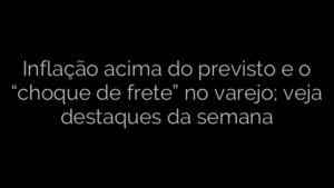 ​Inflação acima do previsto e o “choque de frete” no varejo; veja destaques da semana 